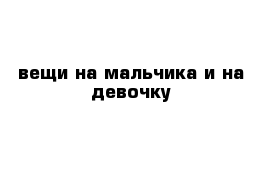 вещи на мальчика и на девочку